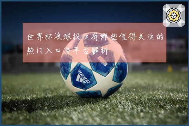 世界杯滚球投注有哪些值得关注的热门入口与平台解析